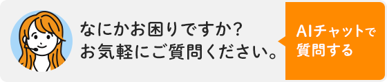なにかお困りですか?お気軽にご質問ください。AIチャットで質問する